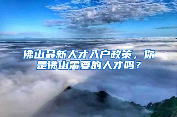 佛山最新人才入户政策，你是佛山需要的人才吗？