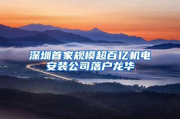 深圳首家规模超百亿机电安装公司落户龙华