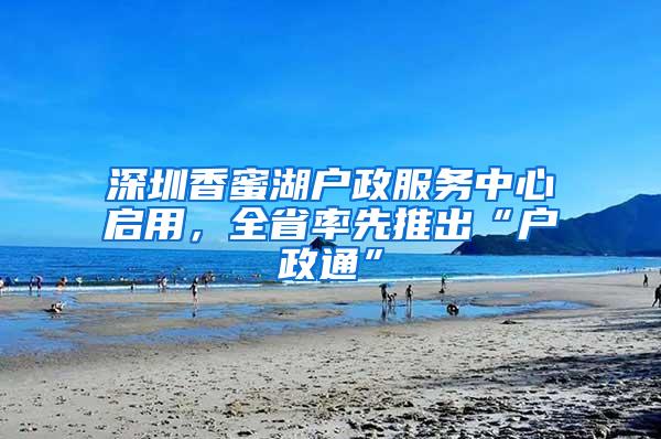 深圳香蜜湖户政服务中心启用，全省率先推出“户政通”