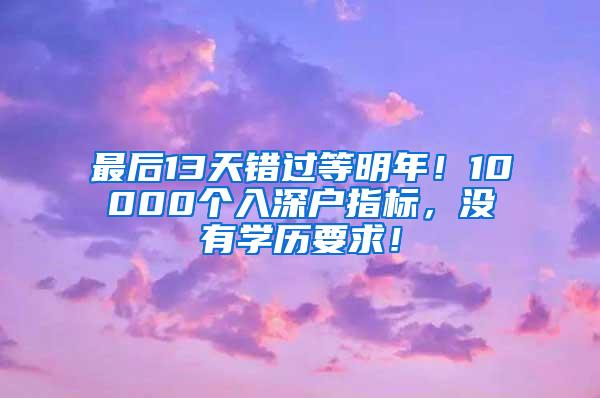 最后13天错过等明年！10000个入深户指标，没有学历要求！