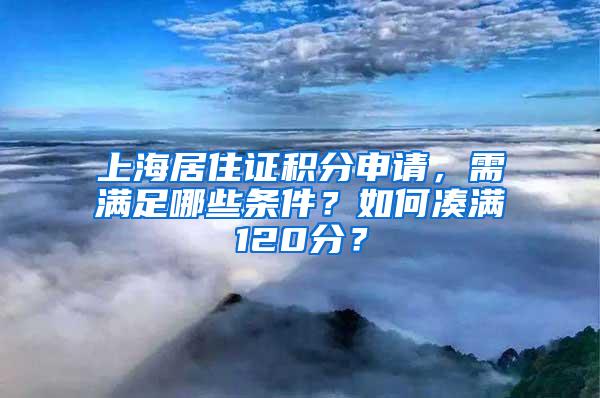 上海居住证积分申请，需满足哪些条件？如何凑满120分？