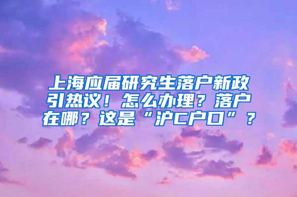 上海应届研究生落户新政引热议！怎么办理？落户在哪？这是“沪C户口”？