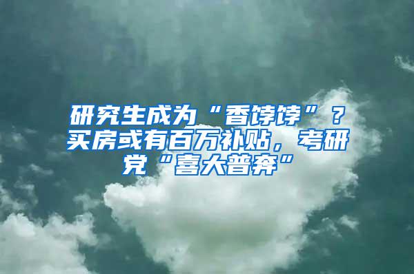 研究生成为“香饽饽”？买房或有百万补贴，考研党“喜大普奔”