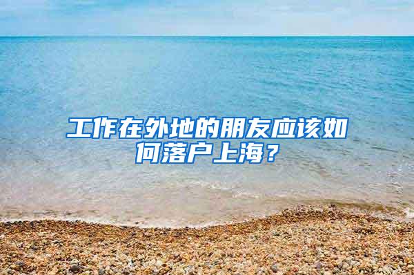 工作在外地的朋友应该如何落户上海？