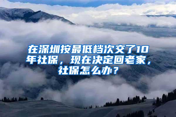 在深圳按最低档次交了10年社保，现在决定回老家，社保怎么办？