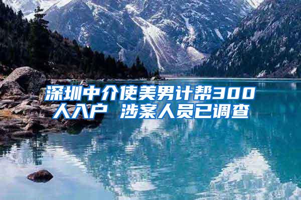 深圳中介使美男计帮300人入户 涉案人员已调查