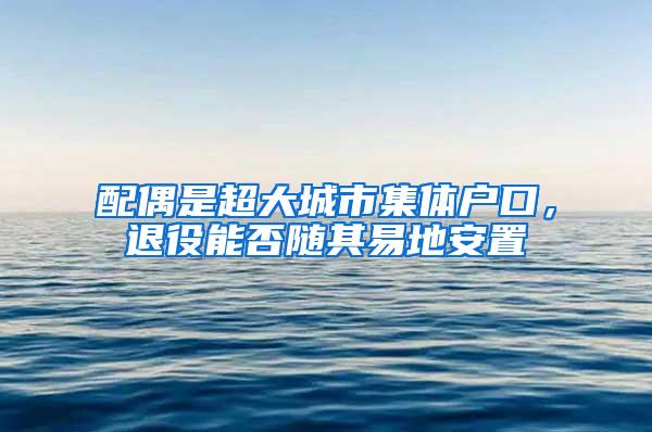 配偶是超大城市集体户口，退役能否随其易地安置