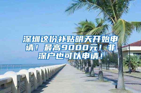 深圳这份补贴明天开始申请！最高9000元！非深户也可以申请！