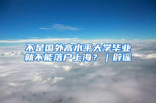 不是国外高水平大学毕业就不能落户上海？｜辟谣