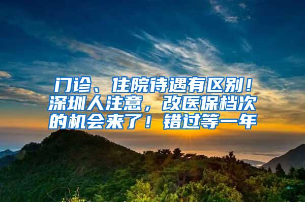 门诊、住院待遇有区别！深圳人注意，改医保档次的机会来了！错过等一年