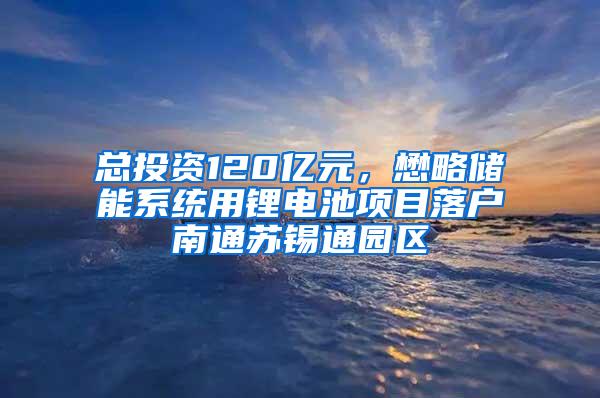 总投资120亿元，懋略储能系统用锂电池项目落户南通苏锡通园区