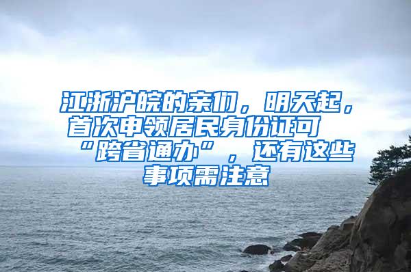 江浙沪皖的亲们，明天起，首次申领居民身份证可“跨省通办”，还有这些事项需注意