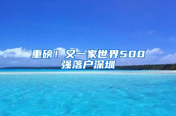 重磅！又一家世界500强落户深圳