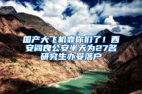 国产大飞机靠你们了！西安阎良公安半天为27名研究生办妥落户