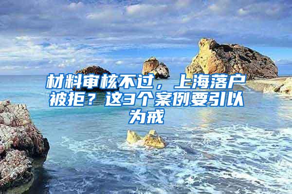 材料审核不过，上海落户被拒？这3个案例要引以为戒