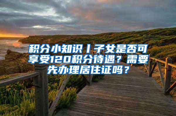 积分小知识丨子女是否可享受120积分待遇？需要先办理居住证吗？