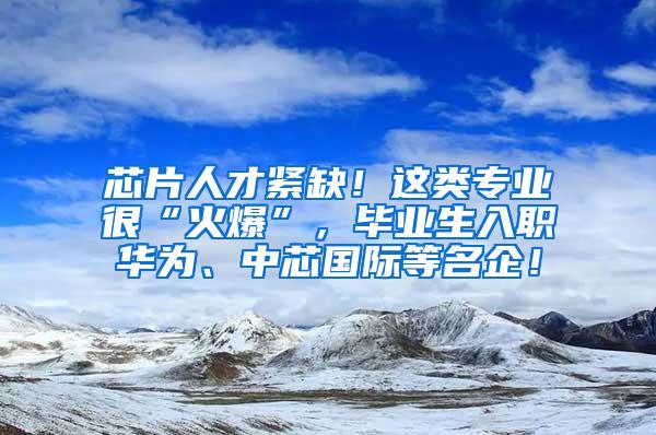 芯片人才紧缺！这类专业很“火爆”，毕业生入职华为、中芯国际等名企！