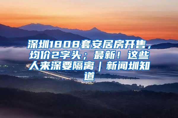 深圳1808套安居房开售，均价2字头；最新！这些人来深要隔离｜新闻圳知道