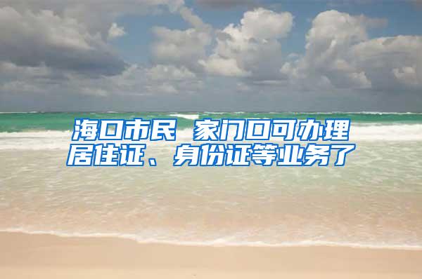 海口市民 家门口可办理居住证、身份证等业务了