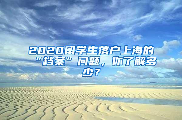 2020留学生落户上海的“档案”问题，你了解多少？