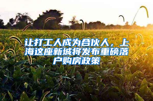 让打工人成为合伙人，上海这座新城将发布重磅落户购房政策