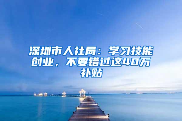 深圳市人社局：学习技能创业，不要错过这40万补贴