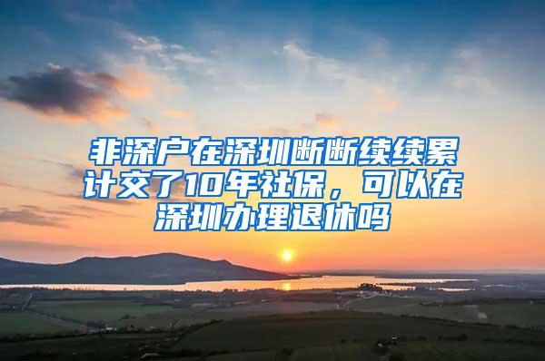 非深户在深圳断断续续累计交了10年社保，可以在深圳办理退休吗