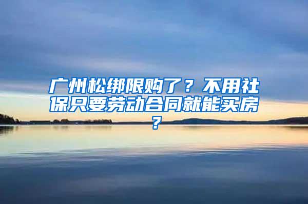 广州松绑限购了？不用社保只要劳动合同就能买房？