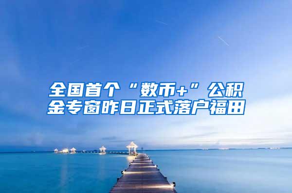 全国首个“数币+”公积金专窗昨日正式落户福田