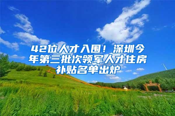 42位人才入围！深圳今年第三批次领军人才住房补贴名单出炉