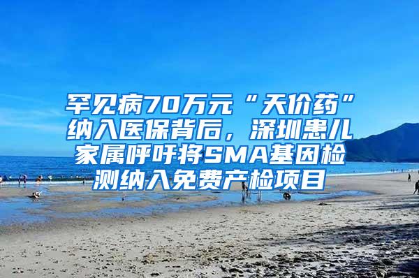 罕见病70万元“天价药”纳入医保背后，深圳患儿家属呼吁将SMA基因检测纳入免费产检项目