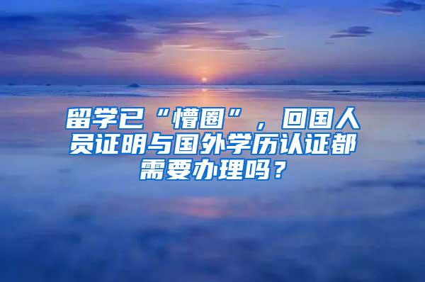 留学已“懵圈”，回国人员证明与国外学历认证都需要办理吗？