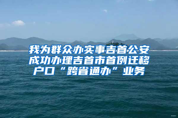 我为群众办实事吉首公安成功办理吉首市首例迁移户口“跨省通办”业务