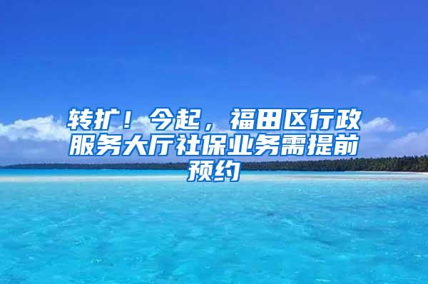 转扩！今起，福田区行政服务大厅社保业务需提前预约