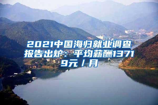 2021中国海归就业调查报告出炉：平均薪酬13719元／月