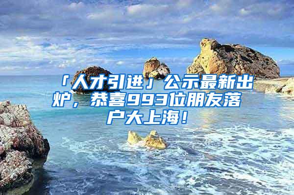 「人才引进」公示最新出炉，恭喜993位朋友落户大上海！