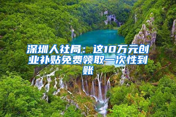 深圳人社局：这10万元创业补贴免费领取一次性到账