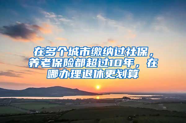 在多个城市缴纳过社保，养老保险都超过10年，在哪办理退休更划算