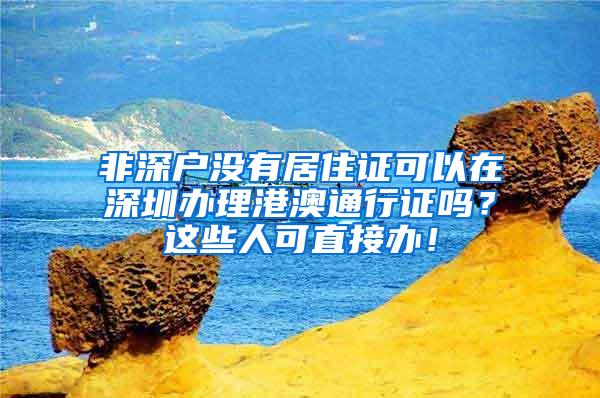 非深户没有居住证可以在深圳办理港澳通行证吗？这些人可直接办！