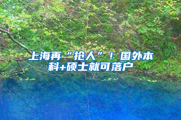 上海再“抢人”！国外本科+硕士就可落户