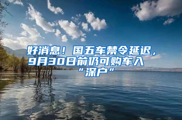 好消息！国五车禁令延迟，9月30日前仍可购车入“深户”