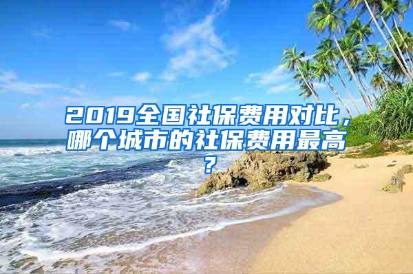 2019全国社保费用对比，哪个城市的社保费用最高？