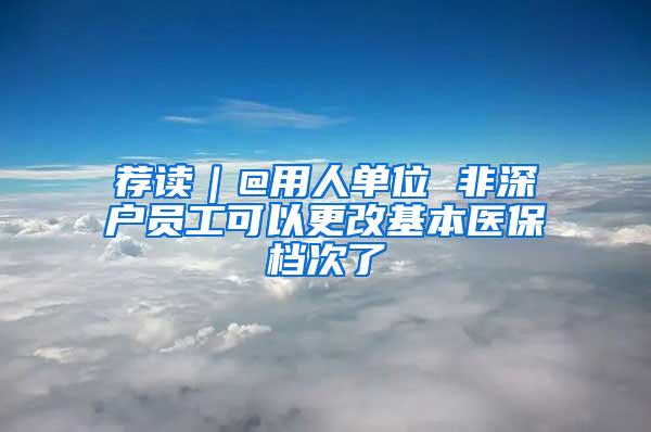 荐读｜@用人单位 非深户员工可以更改基本医保档次了