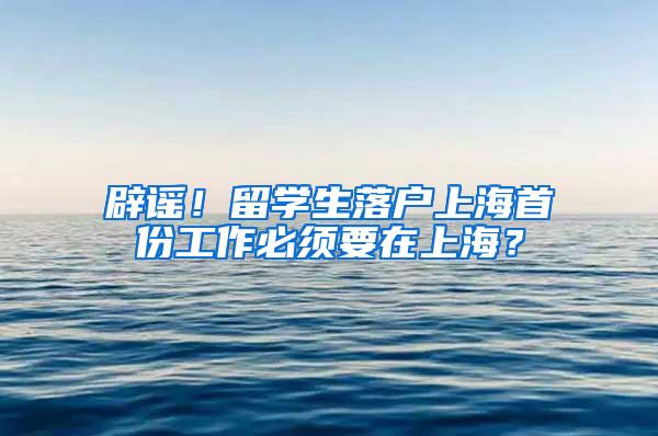 辟谣！留学生落户上海首份工作必须要在上海？