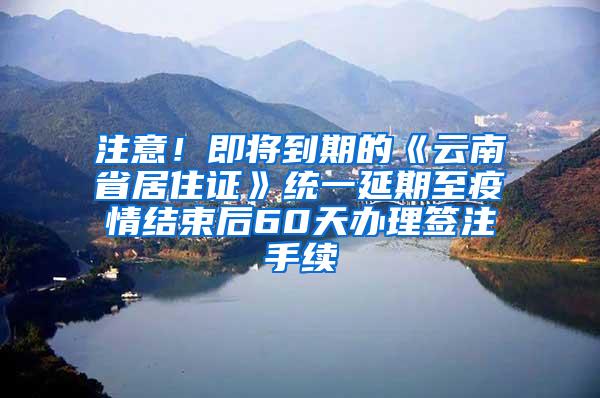 注意！即将到期的《云南省居住证》统一延期至疫情结束后60天办理签注手续