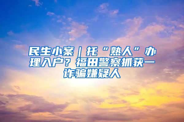 民生小案｜托“熟人”办理入户？福田警察抓获一诈骗嫌疑人