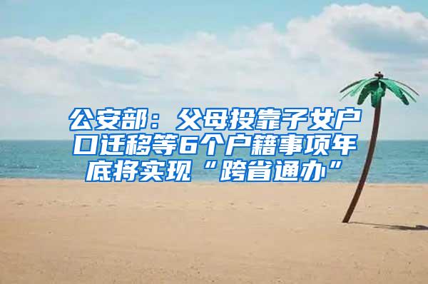 公安部：父母投靠子女户口迁移等6个户籍事项年底将实现“跨省通办”