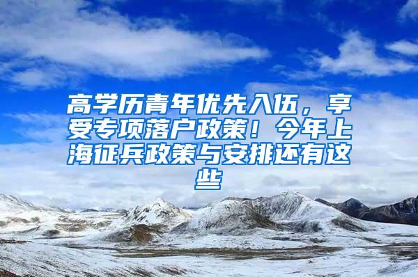 高学历青年优先入伍，享受专项落户政策！今年上海征兵政策与安排还有这些