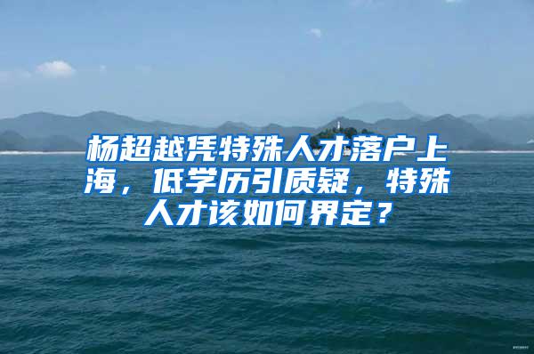 杨超越凭特殊人才落户上海，低学历引质疑，特殊人才该如何界定？