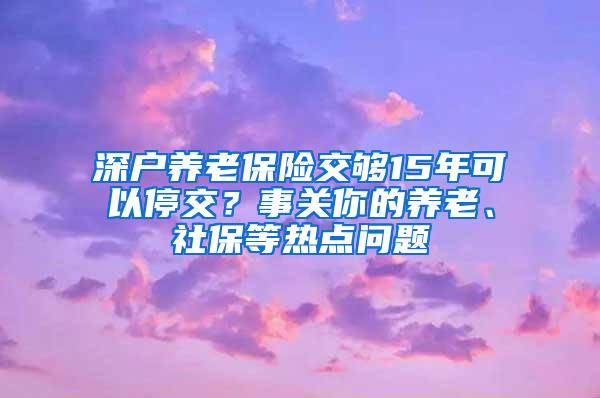 深户养老保险交够15年可以停交？事关你的养老、社保等热点问题